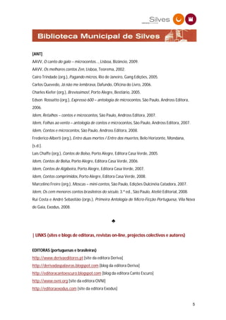 [ANT]
AAVV, O canto do galo – microcontos…, Lisboa, Bizâncio, 2009.
AAVV, Os melhores contos Zen, Lisboa, Teorema, 2002.
Cairo Trindade (org.), Pagando micros, Rio de Janeiro, Gang Edições, 2005.
Carlos Quevedo, Já não me lembrava, Dafundo, Oficina do Livro, 2006.
Charles Kiefer (org.), Brevíssimos!, Porto Alegre, Bestiário, 2005.
Edson Rossatto (org.), Expresso 600 – antologia de microcontos, São Paulo, Andross Editora,
2006.
Idem, Retalhos – contos e microcontos, São Paulo, Andross Editora, 2007.
Idem, Folhas ao vento – antologia de contos e microcontos, São Paulo, Andross Editora, 2007.
Idem, Contos e microcontos, São Paulo, Andross Editora, 2008.
Frederico Alberti (org.), Entre duas mortes / Entre dos muertes, Belo Horizonte, Mondana,
[s.d.].
Laís Chaffe (org.), Contos de Bolso, Porto Alegre, Editora Casa Verde, 2005.
Idem, Contos de Bolsa, Porto Alegre, Editora Casa Verde, 2006.
Idem, Contos de Algibeira, Porto Alegre, Editora Casa Verde, 2007.
Idem, Contos comprimidos, Porto Alegre, Editora Casa Verde, 2008.
Marcelino Freire (org.), Moscas – mini-contos, São Paulo, Edições Dulcinéia Catadora, 2007.
Idem, Os cem menores contos brasileiros do século, 3.ª ed., São Paulo, Ateliê Editorial, 2008.
Rui Costa e André Sebastião (orgs.), Primeira Antologia de Micro-Ficção Portuguesa, Vila Nova
de Gaia, Exodus, 2008.


                                                 ♣

| LINKS (sites e blogs de editoras, revistas on-line, projectos colectivos e autores)


EDITORAS (portuguesas e brasileiras)
http://www.derivaeditores.pt [site da editora Deriva]
http://derivadaspalavras.blogspot.com [blog da editora Deriva]
http://editoracantoescuro.blogspot.com [blog da editora Canto Escuro]
http://www.ovni.org [site da editora OVNI]
http://editoraexodus.com [site da editora Exodus]


                                                                                                 5
 