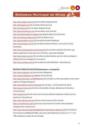 http://www.angelus-novus.com [site da editora Angelus Novus]
http://oficinadolivro.pt [site da editora Oficina do Livro]
http://amariposa.net [site da editora Mariposa Azual]
http://www.livrosdeareia.com [site da editora Livros de Areia]
http://livrosdeareiaeditores.blogspot.com [blog da editora Livros de Areia]
http://centrodeartes.blogs.com/etc [site da editora & etc]
http://grupomultifoco.com.br [site da editora brasileira Multifoco]
http://www.bestiario.com.br [site da editora brasileira Bestiário; e da revista de contos
homónima]
http://www.artistasgauchos.com.br/casaverde [site da editora brasileira Casa Verde, que
publica regularmente várias obras com minicontos, sobretudo antologias]
http://www.andross.com.br [site da editora brasileira Andross, que tem vindo a privilegiar a
edição de diversas antologias de microcontos]
http://www.mondana.com.br [site da editora brasileira Mondana – Ideias Bizarras]



REVISTAS E PROJECTOS COLECTIVOS (portugueses e estrangeiros)
http://www.minguante.com [site da revista Minguante]
http://sulscrito.blogsome.com [blog da revista Sulscrito]
http://www.letrario.pt/1_pt/900/9002.htm [site da editora Letrário, que publica on-line contos
originais em língua portuguesa]
http://www.kakinet.com/cms/index.php [site da Caqui – revista brasileira de Haicai]
http://www.veredas.art.br [site da revista brasileira Veredas, dedicada aos minicontos e
micronarrativas]
http://nanoism.net [site da revista norte-americana Nanoism, dedicada a histórias com um
máximo de 140 caracteres]
http://www.elpurocuento.com [site da revista mexicana El Puro Cuento]
http://cuentoenred.xoc.uam.mx [site da revista mexicana El Cuento en Red, dedicada à
teorização sobre a ficção breve]
http://www.educoas.org/portal/bdigital/pt/rib.aspx?culture=pt&navid=230 [site da Revista
Interamericana de Bibliografia (RIB), cujos textos estão disponíveis on-line (ver o n.º1-4, de
1996, dedicado à temática da micro-ficção)]



                                                                                                 6
 