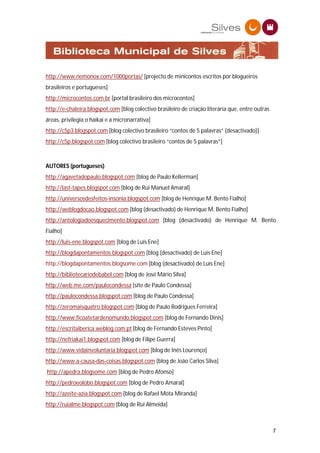 http://www.nemonox.com/1000portas/ [projecto de minicontos escritos por blogueiros
brasileiros e portugueses]
http://microcontos.com.br [portal brasileiro dos microcontos]
http://e-chaleira.blogspot.com [blog colectivo brasileiro de criação literária que, entre outras
áreas, privilegia o haikai e a micronarrativa]
http://c5p3.blogspot.com [blog colectivo brasileiro “contos de 5 palavras” (desactivado)]
http://c5p.blogspot.com [blog colectivo brasileiro “contos de 5 palavras”]



AUTORES (portugueses)
http://agavetadopaulo.blogspot.com [blog de Paulo Kellerman]
http://last-tapes.blogspot.com [blog de Rui Manuel Amaral]
http://universosdesfeitos-insonia.blogspot.com [blog de Henrique M. Bento Fialho]
http://weblogdocao.blogspot.com [blog (desactivado) de Henrique M. Bento Fialho]
http://antologiadoesquecimento.blogspot.com [blog (desactivado) de Henrique M. Bento
Fialho]
http://luis-ene.blogspot.com [blog de Luís Ene]
http://blogdapontamentos.blogspot.com [blog (desactivado) de Luís Ene]
http://blogdapontamentos.blogsome.com [blog (desactivado) de Luís Ene]
http://bibliotecariodebabel.com [blog de José Mário Silva]
http://web.me.com/paulocondessa [site de Paulo Condessa]
http://paulocondessa.blogspot.com [blog de Paulo Condessa]
http://zeromaisquatro.blogspot.com [blog de Paulo Rodrigues Ferreira]
http://www.ficoatetardenomundo.blogspot.com [blog de Fernando Dinis]
http://escritaiberica.weblog.com.pt [blog de Fernando Esteves Pinto]
http://nefriakai1.blogspot.com [blog de Filipe Guerra]
http://www.vidainvoluntaria.blogspot.com [blog de Inês Lourenço]
http://www.a-causa-das-coisas.blogspot.com [blog de João Carlos Silva]
http://apedra.blogsome.com [blog de Pedro Afonso]
http://pedroeolobo.blogspot.com [blog de Pedro Amaral]
http://azeite-azia.blogspot.com [blog de Rafael Mota Miranda]
http://ruialme.blogspot.com [blog de Rui Almeida]



                                                                                                   7
 