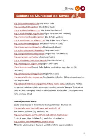 http://estadistancia.blogspot.com [blog de Rute Mota]
http://soniaduarte.blogspot.com [blog de Sónia Duarte]
http://caminhoarduo.blogspot.com [blog de José Eduardo Lopes]
http://umacasanotempo.blogspot.com [blog de Maria João Lopes Fernandes]
http://minimo-microficcao.blogspot.com [blog de Pedro Monteiro]
http://contosdepolvoraseca.blogspot.com [blog de João Ferreira Oliveira]
http://escrevinhices.blogspot.com [blog de João Pereira de Matos]
http://microargumentos.blogspot.com [blog de Ângela Schnoor]
http://minicontosanamello.blogspot.com [blog de Ana Mello]
http://oprojetosemnome.wordpress.com [blog de Tiago Franco Marques]
http://www.seabra.com/contos/ [site de Carlos Seabra]
http://cseabra.wordpress.com/microcontos/ [site de Carlos Seabra]
http://haicaisequetais.blogspot.com [blog de Carlos Seabra]
http://miniconto.zip.net [blog de Carlos Barbosa: “minimínimos: tudo a dizer em 200
caracteres”]
http://omuroeoutraspgs.blogspot.com [blog de Wilson Gorj]
http://www.twitteratura.blogspot.com [blog brasileiro, de Prolixa; “140 caracteres não enchem
nem o lugar o dente”]
http://5dias.net/2006/10/30/jorge-palinhos-historias-mesmo-curtas/ [site de Jorge Palinhos,
em que este traduziu as histórias produzidas no âmbito do projecto “Six words” (inspirado no
conto de Ernest Hemingway: “Vende-se: sapatos de bebé. Nunca usados.”) criado pela revista
norte-americana Wired]



E-BOOKS (disponíveis on-line)
Quatro contos inéditos, de Bruce Holland Rogers, para leitura e download em:
http://www.livrosdeareia.com/bhrogers_quatrocontos_ler.pdf
Sem final feliz, de Wilson Gorj, para leitura em:
http://www.minguante.com/ebooks/sem_final_feliz/sem_final_feliz.swf
Contos de pouco fôlego, de Wilson Gorj, para leitura e download em:
http://calameo.com/books/000059808773e1b284db5
Minicontos Minijóias, org. de Rosana de Mont’Alverne Neto, para download em:



                                                                                               8
 