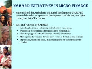 NABARD initiatives in Micro finance
 National Bank for Agriculture and Rural Development (NABARD)
  was established as an apex rural development bank in the year 1982,
  through an Act of Parliament.

 Role and Function of NABARD:
    •   Providing Refinance to lending institutions in rural areas.
    •   Evaluating, monitoring and inspecting the client banks.
    •   Providing support to NGOs through a variety of schemes.
    •   Making model projects / development schemes for banks and farmers
    •    It prepares, on annual basis, rural credit plans for all districts in the
        country.
 