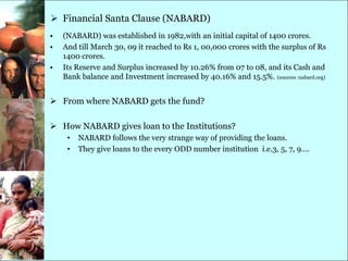  Financial Santa Clause (NABARD)
•   (NABARD) was established in 1982,with an initial capital of 1400 crores.
•   And till March 30, 09 it reached to Rs 1, 00,000 crores with the surplus of Rs
    1400 crores.
•   Its Reserve and Surplus increased by 10.26% from 07 to 08, and its Cash and
    Bank balance and Investment increased by 40.16% and 15.5%. (sources :nabard.org)


 From where NABARD gets the fund?

 How NABARD gives loan to the Institutions?
     •   NABARD follows the very strange way of providing the loans.
     •   They give loans to the every ODD number institution i.e.3, 5, 7, 9….
 