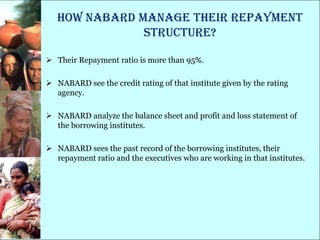 How NABARD manage their repayment
               structure?

 Their Repayment ratio is more than 95%.

 NABARD see the credit rating of that institute given by the rating
  agency.

 NABARD analyze the balance sheet and profit and loss statement of
  the borrowing institutes.

 NABARD sees the past record of the borrowing institutes, their
  repayment ratio and the executives who are working in that institutes.
 