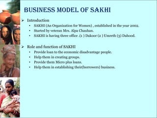 Business model of SAKHI
 Introduction
    •   SAKHI (An Organization for Women) , established in the year 2002.
    •   Started by veteran Mrs. Alpa Chauhan.
    •   SAKHI is having three office .(1 ) Dakoor (2 ) Umreth (3) Dahood.


 Role and function of SAKHI
    •   Provide loan to the economic disadvantage people.
    •   Help them in creating groups.
    •   Provide them Micro plus loans.
    •   Help them in establishing their(borrowers) business.
 
