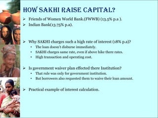 How SAKHI raise capital?
 Friends of Women World Bank.(FWWB) (13.5% p.a ).
 Indian Bank(13.75% p.a).



 Why SAKHI charges such a high rate of interest (18% p.a)?
    •   The loan doesn‘t disburse immediately.
    •   SAKHI charges same rate, even if above hike there rates.
    •   High transaction and operating cost.


 Is government waiver plan effected there Institution?
    •   That rule was only for government institution.
    •   But borrowers also requested them to waive their loan amount.


 Practical example of interest calculation.
 