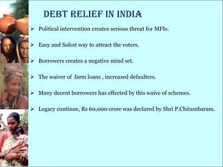 Debt Relief in India
 Political intervention creates serious threat for MFIs.

 Easy and Safest way to attract the voters.

 Borrowers creates a negative mind set.

 The waiver of farm loans , increased defaulters.

 Many decent borrowers has effected by this waive of schemes.

 Legacy continue, Rs 60,000 crore was declared by Shri P.Chitambaram.
 