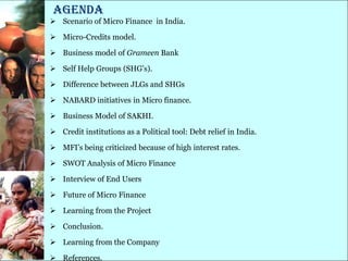 Agenda
 Scenario of Micro Finance in India.

 Micro-Credits model.

 Business model of Grameen Bank

 Self Help Groups (SHG‘s).

 Difference between JLGs and SHGs

 NABARD initiatives in Micro finance.

 Business Model of SAKHI.

 Credit institutions as a Political tool: Debt relief in India.

 MFI‘s being criticized because of high interest rates.

 SWOT Analysis of Micro Finance

 Interview of End Users

 Future of Micro Finance

 Learning from the Project

 Conclusion.

 Learning from the Company

 References.
 