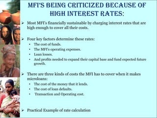 Mfi’s being criticized because of
          high interest rates:
 Most MFI‘s financially sustainable by charging interest rates that are
  high enough to cover all their costs.

 Four key factors determine these rates:
    •   The cost of funds.
    •   The MFI's operating expenses.
    •   Loan losses.
    •   And profits needed to expand their capital base and fund expected future
        growth.


 There are three kinds of costs the MFI has to cover when it makes
  microloans:
    •   The cost of the money that it lends.
    •   The cost of loan defaults.
    •   Transaction and Operating cost.



 Practical Example of rate calculation
 
