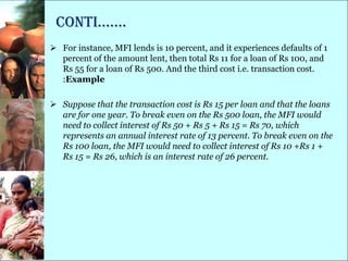 conti…….
 For instance, MFI lends is 10 percent, and it experiences defaults of 1
  percent of the amount lent, then total Rs 11 for a loan of Rs 100, and
  Rs 55 for a loan of Rs 500. And the third cost i.e. transaction cost.
  :Example

 Suppose that the transaction cost is Rs 15 per loan and that the loans
  are for one year. To break even on the Rs 500 loan, the MFI would
  need to collect interest of Rs 50 + Rs 5 + Rs 15 = Rs 70, which
  represents an annual interest rate of 13 percent. To break even on the
  Rs 100 loan, the MFI would need to collect interest of Rs 10 +Rs 1 +
  Rs 15 = Rs 26, which is an interest rate of 26 percent.
 