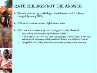 Rate Ceilings: Not the Answer
 There is hue and cry on the high rate of interest which is being
  charged by many MFI‘s.

 Policymaker concern over high interest rates.

 What are the reasons why rate ceiling can create disaster?
    •   Rate ceiling will diminishing the return of MFI‘s.
    •   If rates are set to a level less than that required to cover costs, it will lead
        to losses and also reduce their creditworthiness and ability to borrow.
    •   Compelled rate ceiling would increase more poverty in the economy.
 