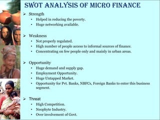 SWOT Analysis of micro finance
 Strength
   •   Helped in reducing the poverty.
   •   Huge networking available.


 Weakness
   •   Not properly regulated.
   •   High number of people access to informal sources of finance.
   •   Concentrating on few people only and mainly in urban areas.


 Opportunity
   •   Huge demand and supply gap.
   •   Employment Opportunity.
   •   Huge Untapped Market.
   •   Opportunity for Pvt. Banks, NBFCs, Foreign Banks to enter this business
       segment.


 Threat
   •   High Competition.
   •   Neophyte Industry.
   •   Over involvement of Govt.
 