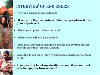 Interview of End Users
 Are you a regular or new customer?

 If you are a Regular customer, then can you please tell me
  your experience?

 What‘s your opinion on interest rates?

 What you do with that loan amount?

 Does the Microfinance Institutions provide you any type of other
  benefits other than just loan Amount?

 According to you which is better, loan from local Zamidars or from
  MFIs?

 Have you ever faced any violation on you, if you were not
  able to repay the loan amount?
 