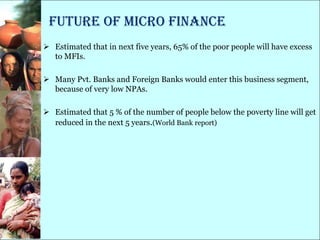 Future of Micro Finance
 Estimated that in next five years, 65% of the poor people will have excess
  to MFIs.

 Many Pvt. Banks and Foreign Banks would enter this business segment,
  because of very low NPAs.

 Estimated that 5 % of the number of people below the poverty line will get
  reduced in the next 5 years.(World Bank report)
 