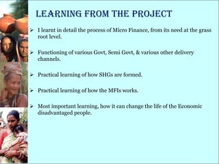 Learning from the project
 I learnt in detail the process of Micro Finance, from its need at the grass
  root level.

 Functioning of various Govt, Semi Govt, & various other delivery
  channels.

 Practical learning of how SHGs are formed.

 Practical learning of how the MFIs works.

 Most important learning, how it can change the life of the Economic
  disadvantaged people.
 