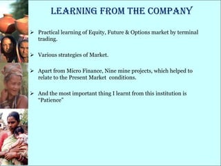 Learning from THE Company

 Practical learning of Equity, Future & Options market by terminal
  trading.

 Various strategies of Market.

 Apart from Micro Finance, Nine mine projects, which helped to
  relate to the Present Market conditions.

 And the most important thing I learnt from this institution is
  ―Patience‖
 