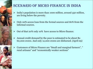 Scenario of Micro Finance in India
 India‘s population is more than 1000 million, around 350 million,
  are living below the poverty.

 Only 20% access loan from the formal sources and 80% from the
  informal sources.

 Out of that 20% only 10% have access to Micro finance.

 Annual credit demand by the poor is estimated to be about Rs
  60,000 crores. And only 12,000 crores are disbursed. (April 09)

 Customers of Micro Finance are ―Small and marginal farmers", "
  rural artisans" and "economically weaker sections―
 