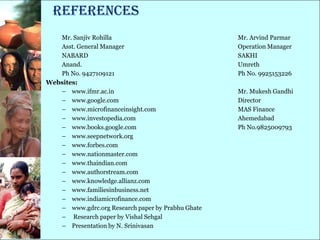 References
   Mr. Sanjiv Rohilla                              Mr. Arvind Parmar
   Asst. General Manager                           Operation Manager
   NABARD                                          SAKHI
   Anand.                                          Umreth
   Ph No. 9427109121                               Ph No. 9925153226
Websites:
   – www.ifmr.ac.in                                Mr. Mukesh Gandhi
   – www.google.com                                Director
   – www.microfinanceinsight.com                   MAS Finance
   – www.investopedia.com                          Ahemedabad
   – www.books.google.com                          Ph No.9825009793
   – www.seepnetwork.org
   – www.forbes.com
   – www.nationmaster.com
   – www.thaindian.com
   – www.authorstream.com
   – www.knowledge.allianz.com
   – www.familiesinbusiness.net
   – www.indiamicrofinance.com
   – www.gdrc.org Research paper by Prabhu Ghate
   – Research paper by Vishal Sehgal
   – Presentation by N. Srinivasan
 