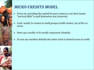 Micro-Credits model
 Focus on, providing the capital for poor women to use their innate
  "survival skills" to pull themselves out of poverty.

 Lend mostly to women in small groups (credit circles), say of five or
  seven.

 Draw up a weekly or bi-weekly repayment schedule.

 In case any member defaults the entire circle is denied access to credit
 