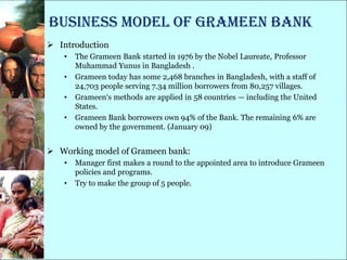 Business model of GRAMEEN bank
 Introduction
   •   The Grameen Bank started in 1976 by the Nobel Laureate, Professor
       Muhammad Yunus in Bangladesh .
   •   Grameen today has some 2,468 branches in Bangladesh, with a staff of
       24,703 people serving 7.34 million borrowers from 80,257 villages.
   •   Grameen‗s methods are applied in 58 countries — including the United
       States.
   •   Grameen Bank borrowers own 94% of the Bank. The remaining 6% are
       owned by the government. (January 09)


 Working model of Grameen bank:
   •   Manager first makes a round to the appointed area to introduce Grameen
       policies and programs.
   •   Try to make the group of 5 people.
 
