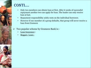conti….
    •   Only two members can obtain loan at first. After 6 weeks of successful
        repayment another two can apply for loan. The leader can only receive
        loan at last.
    •   Repayment responsibility solely rests on the individual borrower.
    •   However if one member of a group defaults, that group will never receive a
        loan from Grameen

 Two popular scheme by Grameen Bank is:-
    •   Loan Insurance:-
    •   Beggars Loan:-
 