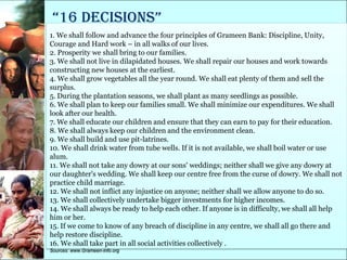 “16 decisions”
1. We shall follow and advance the four principles of Grameen Bank: Discipline, Unity,
Courage and Hard work – in all walks of our lives.
2. Prosperity we shall bring to our families.
3. We shall not live in dilapidated houses. We shall repair our houses and work towards
constructing new houses at the earliest.
4. We shall grow vegetables all the year round. We shall eat plenty of them and sell the
surplus.
5. During the plantation seasons, we shall plant as many seedlings as possible.
6. We shall plan to keep our families small. We shall minimize our expenditures. We shall
look after our health.
7. We shall educate our children and ensure that they can earn to pay for their education.
8. We shall always keep our children and the environment clean.
9. We shall build and use pit-latrines.
10. We shall drink water from tube wells. If it is not available, we shall boil water or use
alum.
11. We shall not take any dowry at our sons' weddings; neither shall we give any dowry at
our daughter's wedding. We shall keep our centre free from the curse of dowry. We shall not
practice child marriage.
12. We shall not inflict any injustice on anyone; neither shall we allow anyone to do so.
13. We shall collectively undertake bigger investments for higher incomes.
14. We shall always be ready to help each other. If anyone is in difficulty, we shall all help
him or her.
15. If we come to know of any breach of discipline in any centre, we shall all go there and
help restore discipline.
16. We shall take part in all social activities collectively .
Sources: www.Grameen-info.org
 