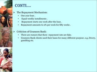 conti….
 The Repayment Mechanism:
    •   One year loan .
    •   Equal weekly installments .
    •   Repayment starts one week after the loan .
    •   Repayment amounts to 2% per week for fifty weeks .


 Criticism of Grameen Bank:
    •   There are rumors that there repayment rate are fake.
    •   Grameen Bank clients used their loans for many different purpose .e.g..Dowry,
        gambling etc.
 