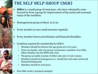 The Self Help Group (SGH)
 SHGs is a small group of rural poor, who have voluntarily come
  forward to form a group for improvement of the social and economic
  status of the members.

 Homogeneous group of about 15 to 20.

 Every member to save small amounts regularly.

 Every member learns prioritization and financial discipline.

 Condition required for membership for SHG‘s
    •   Members should be between the age group of 21-60 years.
    •   From one family, only one person can become a member of an SHG.
        (More families can join SHGs this way).
    •   The group normally consists of either only men or only women.
    •   Members should be homogenous i.e. should have the same social and
        financial background.
    •   Members should be rural poor.

 How SHG works ( practical example)
 