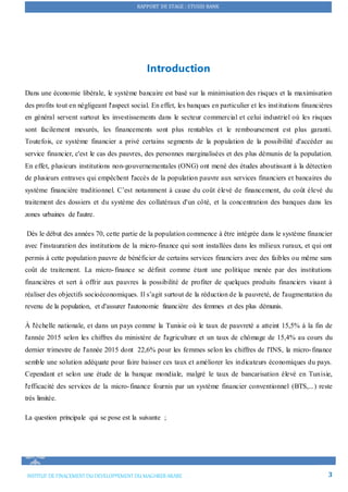 RAPPORT DE STAGE : STUSID BANK
INSTITUT DE FINACEMENTDU DEVELOPPEMENTDU MAGHREB ARABE 3
Introduction
Dans une économie libérale, le système bancaire est basé sur la minimisation des risques et la maximisation
des profits tout en négligeant l'aspect social. En effet, les banques en particulier et les institutions financières
en général servent surtout les investissements dans le secteur commercial et celui industriel où les risques
sont facilement mesurés, les financements sont plus rentables et le remboursement est plus garanti.
Toutefois, ce système financier a privé certains segments de la population de la possibilité d'accéder au
service financier, c'est le cas des pauvres, des personnes marginalisées et des plus démunis de la population.
En effet, plusieurs institutions non-gouvernementales (ONG) ont mené des études aboutissant à la détection
de plusieurs entraves qui empêchent l'accès de la population pauvre aux services financiers et bancaires du
système financière traditionnel. C’est notamment à cause du coût élevé de financement, du coût élevé du
traitement des dossiers et du système des collatéraux d'un côté, et la concentration des banques dans les
zones urbaines de l'autre.
Dès le début des années 70, cette partie de la population commence à être intégrée dans le système financier
avec l'instauration des institutions de la micro-finance qui sont installées dans les milieux ruraux, et qui ont
permis à cette population pauvre de bénéficier de certains services financiers avec des faibles ou même sans
coût de traitement. La micro-finance se définit comme étant une politique menée par des institutions
financières et sert à offrir aux pauvres la possibilité de profiter de quelques produits financiers visant à
réaliser des objectifs socioéconomiques. Il s’agit surtout de la réduction de la pauvreté, de l'augmentation du
revenu de la population, et d'assurer l'autonomie financière des femmes et des plus démunis.
À l'échelle nationale, et dans un pays comme la Tunisie où le taux de pauvreté a atteint 15,5% à la fin de
l'année 2015 selon les chiffres du ministère de l'agriculture et un taux de chômage de 15,4% au cours du
dernier trimestre de l'année 2015 dont 22,6% pour les femmes selon les chiffres de l'INS, la micro-finance
semble une solution adéquate pour faire baisser ces taux et améliorer les indicateurs économiques du pays.
Cependant et selon une étude de la banque mondiale, malgré le taux de bancarisation élevé en Tunisie,
l'efficacité des services de la micro-finance fournis par un système financier conventionnel (BTS,...) reste
très limitée.
La question principale qui se pose est la suivante ;
 