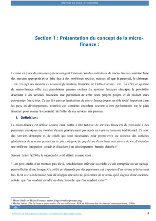 RAPPORT DE STAGE : STUSID BANK
INSTITUT DE FINACEMENTDU DEVELOPPEMENTDU MAGHREB ARABE 4
Section 1 : Présentation du concept de la micro-
finance :
La mise en place des mesures qui encouragent l’instauration des institutions de micro-finance constitue l'une
des mesures appropriés pour faire face à des problèmes sociaux majeurs tel que la pauvreté, le chômage,
…etc. Il s’agit des mesures au niveau règlementaire, financier, de l’infrastructure,…etc. En effet, ce système
de micro-finance offre aux populations pauvres exclues du système financier classique la possibilité
d’accéder à des services financiers leur permettant de créer leurs propres projets et de réaliser leurs
autonomies financières. Ce qui fait que ces institutions de micro-finance jouent un rôle social important dans
les pays en développement, toutefois ces dernières cherchent souvent à être performantes sur le plan
financier pour assurer la continuité de l’offre de ces services aux pauvres.
I. Définition:
La micro-finance est définie comme étant l'offre à titre habituel de services financiers de proximité à des
personnes physiques ou morales n'ayant généralement pas accès au système bancaire traditionnel. Ce sont
des services d'épargne et de crédit qui sont nécessaires pour promouvoir ou soutenir des activités
génératrices de revenus permettant à cette catégorie de population d'améliorer son niveau de vie, d'atteindre
une meilleure intégration sociale et d'accéder à un développement humain durable.»1
Suivant Lelart 2(2006), le microcrédit a été définit comme étant :
"...un petit crédit, d'un montant peu élevé, sensiblement inférieur au crédit qu'une entreprise ou un ménage
peut solliciter d'une banque. Ce crédit est demandé par des personnes qui disposent d'un revenu relativement
bas. Il est souvent demandé pour développer une activité génératrice de revenus, qu'il s'agisse d'une ancienne
activité que l'on voudrait étendre ou d'une nouvelle que l'on voudrait créer."
1 Micro Crédit et Micro Finance, www.diego-developpement.org
2 Michel Lelart : De la finance informelle à la microfinance. AUF et Editions des Archives Contemporaines, 2006.
 