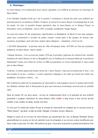 RAPPORT DE STAGE : STUSID BANK
INSTITUT DE FINACEMENTDU DEVELOPPEMENTDU MAGHREB ARABE 5
II. Historique :
La micro-finance est un phénomène assez ancien, cependant, il est difficile de présenter son historique de
façon précise.
C'est l'irlandais Jonathan Swift qui a été le premier à commencer à fournir des prêts sans collatéral aux
personnes pauvres ou modestes à Dublin. Et depuis, le secteur de la micro-finance s'est propagé dans le reste
du monde. En Asie, la première banque spécialisée dans la micro-finance est la Banque Priyayi au
Purwokerto à Java, en Indonésie, crée en 1895, et nommée actuellement banque Rakyat.
Au cours des années 70, des programmes expérimentaux au Bangladesh, au Brésil et aussi dans quelques
autres pays commencent à accorder de petites sommes comme prêts à des groupes de femmes sans
ressources économiques pour créer leurs propres micro-entreprises : notamment, c'est le cas du :
• ACCION International : le pionnier dans les villes d'Amérique latine, ACCION est l'une des premières
institutions de micro-finance dans le monde ;
• Banque Grameen : c'est au cours des années 1970 que la première expérience de création d'une véritable
institution de micro-finance est née au Bengladesh avec la fondation de la Grameen Bank par le professeur
Muhammad Yunuss, prix Nobel de la Paix en 2006 qui popularise au niveau international le micro-crédit
puis la micro-finance.
Toutefois, il existait auparavant d'autres formes de « micro-finance » mais qui n'en portait pas le nom : c'est
par exemple le cas des « tontines », société coopérative d'épargne et de crédit qui fournit des crédits aux
populations des pauvres ouvriers,... etc.
Dès le début des années 80, les programmes de microcrédit se sont propagés à travers le monde entier du fait
des méthodes utilisées dans le financement de gens sans ressources économiques pour devenir un véritable
enjeu.
Dans les années 90, ces deux atouts ; un taux de remboursement élevé et le paiement de taux d'intérêt
permettent à quelques institutions de micro-finance d'être viables à long terme et leur activité devient
rentable et leur nombre de clients devient très élevé.
Ce n'est qu’à la moitié des années 90 que le concept de microcrédit est remplacé par le nouveau terme la
"Micro-finance" qui inclut en plus du crédit, l'épargne et d'autres services financiers.
Malgré le succès de ces services de micro-finance qui transforment des vies, la Banque Mondiale déclare
qu'actuellement ce secteur est loin de satisfaire toute les demandes et ses services restent insuffisants pour
lutter contre la pauvreté. En effet, 500 millions de gens vivent dans la pauvreté et pourraient bénéficier d'un
 