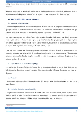 RAPPORT DE STAGE : STUSID BANK
INSTITUT DE FINACEMENTDU DEVELOPPEMENTDU MAGHREB ARABE 6
petit prêt pour créer un petit projet et seulement un tiers de la population peuvent accéder à un compte
bancaire.
Sous cette impulsion, de nombreuses institutions de micro-finance (IMF) commencent à s'installer dans les
pays en voie de développement. Aujourd'hui, on estime à 10 000 le nombre d'IMF dans le monde.3
III. Intervenants dans laMicro-finance :
1. Les micro-entrepreneurs :
Le micro-entrepreneur est un individu qui possède ou travaille dans l'un de ces petits commerces ou activité
qui appartiennent au secteur informel de l'économie. Ces commerces concernent tous les secteurs tels que
l'élevage ou la pêche, l'artisanat, la production d'aliments, l'agriculture, le transport, ... etc.
ces micro-entrepreneurs sont privés d'accès à des services financiers basiques tel que d’avoir un compte
bancaire, des crédits ou des assurances auprès du système bancaire classique, puisqu'ils ne sont pas éligibles
aux critères requis par ces banques tels que les dépôts minimums, les garanties en cas de demande de crédits,
un revenu stable et garanti, ou un historique de crédit officiel, ... etc.
Dans les zones rurales, les micro-entrepreneurs sont souvent de petits paysans et agriculteurs ou des
personnes possédant une petite activité de transformation alimentaire ou un petit commerce. Alors que, dans
les zones urbaines, la clientèle est plus diversifiée : petits commerçants, prestataires de petits services,
artisans, vendeurs de rue, etc.
2. Les institutions de micro-finance (IMF) :
Les institutions de micro-finance (IMF) sont des organisations qui offrent les services financiers aux
individus exclus du système bancaire classique. Elles peuvent prendre différentes formes qui sont citées ci -
dessous :
a. Banque :
En plus des services bancaires de bases classiques, les banques peuvent offrir également des services de
micro-finance.
b. Institution financière spécialisée (IFS) :
Il s'agit essentiellement des établissements de crédit dotés d'une mission d'intérêt général ou de « service
public », tel que le financement du développement économique. Les autorités peuvent attribuer aux IFS des
activités adaptés aux personnes à faibles revenus capables de faire face à ce problème.
3 CGAP; 2010.
 