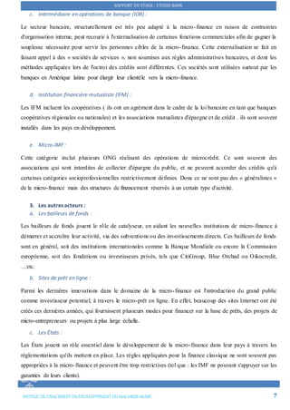 RAPPORT DE STAGE : STUSID BANK
INSTITUT DE FINACEMENTDU DEVELOPPEMENTDU MAGHREB ARABE 7
c. Intermédiaire en opérations de banque (IOB) :
Le secteur bancaire, structurellement est très peu adapté à la micro-finance en raison de contraintes
d'organisation interne, peut recourir à l'externalisation de certaines fonctions commerciales afin de gagner la
souplesse nécessaire pour servir les personnes cibles de la micro-finance. Cette externalisation se fait en
faisant appel à des « sociétés de services », non soumises aux règles administratives bancaires, et dont les
méthodes appliquées lors de l'octroi des crédits sont différentes. Ces sociétés sont utilisées surtout par les
banques en Amérique latine pour élargir leur clientèle vers la micro-finance.
d. Institution financière mutualiste (IFM) :
Les IFM incluent les coopératives ( ils ont un agrément dans le cadre de la loi bancaire en tant que banques
coopératives régionales ou nationales) et les associations mutualistes d'épargne et de crédit . ils sont souvent
installés dans les pays en dévéloppement.
e. Micro-IMF :
Cette catégorie inclut plusieurs ONG réalisant des opérations de microcrédit. Ce sont souvent des
associations qui sont interdites de collecter d'épargne du public, et ne peuvent accorder des crédits qu'à
certaines catégories socioprofessionnelles restrictivement définies. Donc ce ne sont pas des « généralistes »
de la micro-finance mais des structures de financement réservés à un certain type d'activité.
3. Les autres acteurs :
a. Les bailleurs de fonds :
Les bailleurs de fonds jouent le rôle de catalyseur, en aidant les nouvelles institutions de micro-finance à
démarrer et accroître leur activité, via des subventions ou des investissements directs. Ces bailleurs de fonds
sont en général, soit des institutions internationales comme la Banque Mondiale ou encore la Commission
européenne, soit des fondations ou investisseurs privés, tels que CitiGroup, Blue Orchad ou Oikocredit,
…etc.
b. Sites de prêt en ligne :
Parmi les dernières innovations dans le domaine de la micro-finance est l'introduction du grand public
comme investisseur potentiel, à travers le micro-prêt en ligne. En effet, beaucoup des sites Internet ont été
créés ces dernières années, qui fournissent plusieurs modes pour financer sur la base de prêts, des projets de
micro-entrepreneurs ou projets à plus large échelle.
c. Les États :
Les États jouent un rôle essentiel dans le développement de la micro-finance dans leur pays à travers les
réglementations qu'ils mettent en place. Les règles appliquées pour la finance classique ne sont souvent pas
appropriées à la micro-finance et peuvent être trop restrictives (tel que : les IMF ne pouvant s'appuyer sur les
garanties de leurs clients).
 
