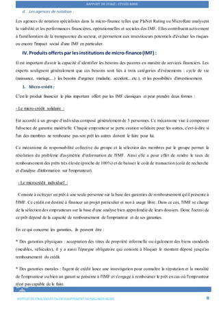 RAPPORT DE STAGE : STUSID BANK
INSTITUT DE FINACEMENTDU DEVELOPPEMENTDU MAGHREB ARABE 8
d. Les agences de notation :
Les agences de notation spécialistes dans la micro-finance telles que PlaNet Rating ou MicroRate analysent
la viabilité et les performances financières, opérationnelles et sociales des IMF. Elles contribuent activement
à l'amélioration de la transparence du secteur, et permettent aux investisseurs potentiels d'évaluer les risques
ou encore l'impact social d'une IMF en particulier.
IV. Produits offerts par les institutions de micro-finance(IMF) :
Il est important d'avoir la capacité d’identifier les besoins des pauvres en matière de services financiers. Les
experts soulignent généralement que ces besoins sont liés à trois catégories d'événements : cycle de vie
(naissance, mariage,...) les besoins d'urgence (maladie, accident,...etc.), et les possibilités d'investissement.
1. Micro-crédit :
C'est le produit financier le plus important offert par les IMF classiques et peut prendre deux formes :
- Le micro-crédit solidaire :
Est accordé à un groupe d'individus composé généralement de 5 personnes. Ce mécanisme vise à compenser
l'absence de garantie matérielle. Chaque emprunteur se porte caution solidaire pour les autres, c'est-à-dire si
l'un des membres ne rembourse pas son prêt les autres doivent le faire pour lui.
Ce mécanisme de responsabilité collective du groupe et la sélection des membres par le groupe permet la
résolution du problème d'asymétrie d'information de l'IMF. Ainsi elle a pour effet de rendre le taux de
remboursement des prêts très élevée (proche de 100%) et de baisser le coût de transaction (coût de recherche
et d'analyse d'information sur l'emprunteur).
- Le microcrédit individuel :
Consiste à octroyer un prêt à une seule personne sur la base des garanties de remboursement qu'il présente à
l'IMF. Ce crédit est destiné à financer un projet particulier et non à usage libre. Dans ce cas, l'IMF se charge
de la sélection des emprunteurs sur la base d'une analyse bien approfondie de leurs dossiers. Donc l'octroi de
ce prêt dépend de la capacité de remboursement de l'emprunteur et de ses garanties.
En ce qui concerne les garanties, ils peuvent être :
* Des garanties physiques : acceptation des titres de propriété informelle ou également des biens standards
(meubles, véhicules), il y a aussi l'épargne obligatoire qui consiste à bloquer le montant déposé jusqu'au
remboursement du crédit.
* Des garanties morales : l'agent de crédit lance une investigation pour connaître la réputation et la moralité
de l'emprunteur ou bien un garant se présente à l'IMF et s'engage à rembourser le prêt en cas où l'emprunteur
n'est pas capable de le faire.
 