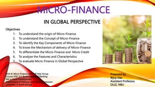 MICRO-FINANCE
IN GLOBAL PERSPECTIVE
Objectives:
1. To understand the origin of Micro-Finance
2. To understand the Concept of Micro-Finance
3. To identify the Key Components of Micro-Finance
4. To know the Mechanism of delivery of Micro-Finance
5. To differentiate the Micro-Finance and Micro Credit
6. To analyze the Features and Characteristics
7. To evaluate Micro-Finance in Global Perspective
Prepared by
Bijoy Das
Assistant Professor,
DLLE, NBU
Unit-III: Micro Finance and Self Help Group
Course: DSE-3.2: Rural Credit and Banking
MA in Rural Development
Department of Lifelong Learning and Extension
University of North Bengal
 