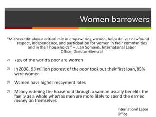 Women borrowers

“Micro-credit plays a critical role in empowering women, helps deliver newfound
     respect, independence, and participation for women in their communities
           and in their households.” – Juan Somavia, International Labor
                                 Office, Director-General

 70% of the world’s poor are women

 In 2006, 93 million poorest of the poor took out their first loan, 85%
    were women
 Women have higher repayment rates

 Money entering the household through a woman usually benefits the
    family as a whole whereas men are more likely to spend the earned
    money on themselves
                                                             International Labor
                                                             Office
 