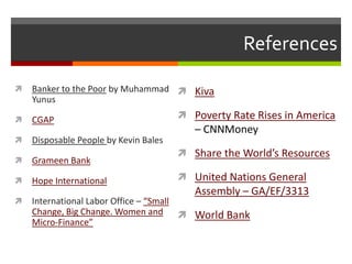 References

   Banker to the Poor by Muhammad  Kiva
    Yunus

   CGAP                                Poverty Rate Rises in America
                                          – CNNMoney
   Disposable People by Kevin Bales
                                        Share the World’s Resources
   Grameen Bank

   Hope International                  United Nations General
                                          Assembly – GA/EF/3313
   International Labor Office – “Small
    Change, Big Change. Women and  World Bank
    Micro-Finance”
 