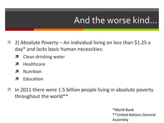 And the worse kind...

 2) Absolute Poverty – An individual living on less than $1.25 a
   day* and lacks basic human necessities:
    Clean drinking water
    Healthcare
    Nutrition
    Education

 In 2011 there were 1.5 billion people living in absolute poverty
   throughout the world**

                                               *World Bank
                                               **United Nations General
                                               Assembly
 