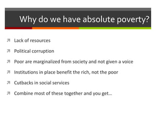 Why do we have absolute poverty?

 Lack of resources

 Political corruption

 Poor are marginalized from society and not given a voice

 Institutions in place benefit the rich, not the poor

 Cutbacks in social services

 Combine most of these together and you get…
 