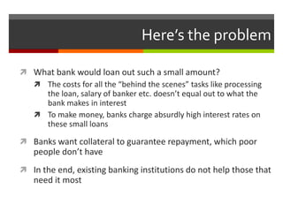 Here’s the problem

 What bank would loan out such a small amount?
   The costs for all the “behind the scenes” tasks like processing
    the loan, salary of banker etc. doesn’t equal out to what the
    bank makes in interest
   To make money, banks charge absurdly high interest rates on
    these small loans

 Banks want collateral to guarantee repayment, which poor
   people don’t have
 In the end, existing banking institutions do not help those that
   need it most
 