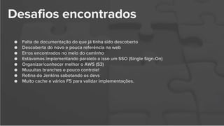Desafios encontrados
● Falta de documentação do que já tinha sido descoberto
● Descoberta do novo e pouca referência na web
● Erros encontrados no meio do caminho
● Estávamos implementando paralelo a isso um SSO (Single Sign-On)
● Organizar/conhecer melhor o AWS (S3)
● Muuuitas branches e pouco controle!
● Rotina do Jenkins sabotando os devs
● Muito cache e vários F5 para validar implementações.
 