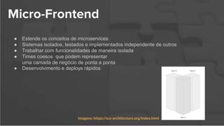 Micro-Frontend
● Estende os conceitos de microservices
● Sistemas isolados, testados e implementados independente de outros
● Trabalhar com funcionalidades de maneira isolada
● Times coesos que podem representar
uma camada de negócio de ponta a ponta
● Desenvolvimento e deploys rápidos
imagens: https://scs-architecture.org/index.html
 