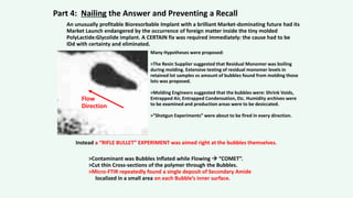 An unusually profitable Bioresorbable Implant with a brilliant Market-dominating future had its
Market Launch endangered by the occurrence of foreign matter inside the tiny molded
PolyLactide:Glycolide implant. A CERTAIN fix was required immediately: the cause had to be
IDd with certainty and eliminated.
Many Hypotheses were proposed:
>The Resin Supplier suggested that Residual Monomer was boiling
during molding. Extensive testing of residual monomer levels in
retained lot samples vs amount of bubbles found from molding those
lots was proposed.
>Molding Engineers suggested that the bubbles were: Shrink Voids,
Entrapped Air, Entrapped Condensation, Etc. Humidity archives were
to be examined and production areas were to be desiccated.
>”Shotgun Experiments” were about to be fired in every direction.
Instead a “RIFLE BULLET” EXPERIMENT was aimed right at the bubbles themselves.
>Contaminant was Bubbles Inflated while Flowing  “COMET”.
>Cut thin Cross-sections of the polymer through the Bubbles.
>Micro-FTIR repeatedly found a single deposit of Secondary Amide
localized in a small area on each Bubble’s inner surface.
Part 4: Nailing the Answer and Preventing a Recall
Flow
Direction
 