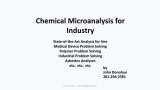 Chemical Microanalysis for
Industry
State-of-the-Art Analysis for hire
Medical Device Problem Solving
Polymer Problem Solving
Industrial Problem Solving
Asbestos Analyses
etc., etc., etc.
by
John Donohue
201-294-2581
John Donohue - donohuejjp@gmail.com

 