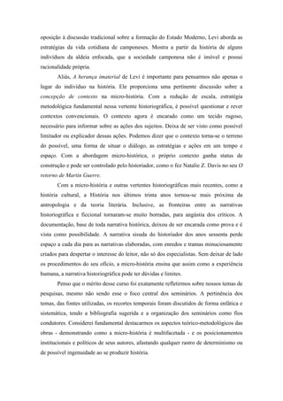 oposição à discussão tradicional sobre a formação do Estado Moderno, Levi aborda as
estratégias da vida cotidiana de camponeses. Mostra a partir da história de alguns
indivíduos da aldeia enfocada, que a sociedade camponesa não é imóvel e possui
racionalidade própria.
Aliás, A herança imaterial de Levi é importante para pensarmos não apenas o
lugar do indivíduo na história. Ele proporciona uma pertinente discussão sobre a
concepção de contexto na micro-história. Com a redução de escala, estratégia
metodológica fundamental nessa vertente historiográfica, é possível questionar e rever
contextos convencionais. O contexto agora é encarado como um tecido rugoso,
necessário para informar sobre as ações dos sujeitos. Deixa de ser visto como possível
limitador ou explicador dessas ações. Podemos dizer que o contexto torna-se o terreno
do possível, uma forma de situar o diálogo, as estratégias e ações em um tempo e
espaço. Com a abordagem micro-histórica, o próprio contexto ganha status de
construção e pode ser controlado pelo historiador, como o fez Natalie Z. Davis no seu O
retorno de Martin Guerre.
Com a micro-história e outras vertentes historiográficas mais recentes, como a
história cultural, a História nos últimos trinta anos tornou-se mais próxima da
antropologia e da teoria literária. Inclusive, as fronteiras entre as narrativas
historiográfica e ficcional tornaram-se muito borradas, para angústia dos críticos. A
documentação, base de toda narrativa histórica, deixou de ser encarada como prova e é
vista como possibilidade. A narrativa sisuda do historiador dos anos sessenta perde
espaço a cada dia para as narrativas elaboradas, com enredos e tramas minuciosamente
criados para despertar o interesse do leitor, não só dos especialistas. Sem deixar de lado
os procedimentos do seu ofício, a micro-história ensina que assim como a experiência
humana, a narrativa historiográfica pode ter dúvidas e limites.
Penso que o mérito desse curso foi exatamente refletirmos sobre nossos temas de
pesquisas, mesmo não sendo esse o foco central dos seminários. A pertinência dos
temas, das fontes utilizadas, os recortes temporais foram discutidos de forma enfática e
sistemática, tendo a bibliografia sugerida e a organização dos seminários como fios
condutores. Considerei fundamental destacarmos os aspectos teórico-metodológicos das
obras - demonstrando como a micro-história é multifacetada - e os posicionamentos
institucionais e políticos de seus autores, afastando qualquer rastro de determinismo ou
de possível ingenuidade ao se produzir história.

 
