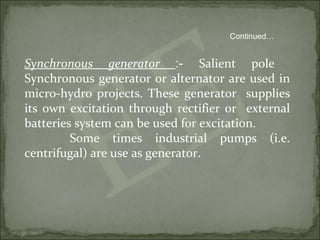 Synchronous generator :- Salient pole
Synchronous generator or alternator are used in
micro-hydro projects. These generator supplies
its own excitation through rectifier or external
batteries system can be used for excitation.
Some times industrial pumps (i.e.
centrifugal) are use as generator.
Continued…
 