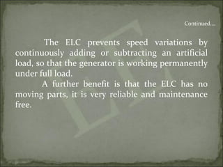The ELC prevents speed variations by
continuously adding or subtracting an artificial
load, so that the generator is working permanently
under full load.
A further benefit is that the ELC has no
moving parts, it is very reliable and maintenance
free.
Continued….
 