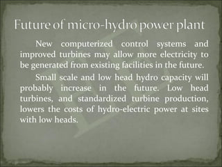New computerized control systems and
improved turbines may allow more electricity to
be generated from existing facilities in the future.
Small scale and low head hydro capacity will
probably increase in the future. Low head
turbines, and standardized turbine production,
lowers the costs of hydro-electric power at sites
with low heads.
 