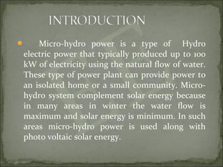  Micro-hydro power is a type of Hydro
electric power that typically produced up to 100
kW of electricity using the natural flow of water.
These type of power plant can provide power to
an isolated home or a small community. Micro-
hydro system complement solar energy because
in many areas in winter the water flow is
maximum and solar energy is minimum. In such
areas micro-hydro power is used along with
photo voltaic solar energy.
 