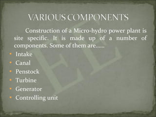 Construction of a Micro-hydro power plant is
site specific. It is made up of a number of
components. Some of them are……
 Intake
 Canal
 Penstock
 Turbine
 Generator
 Controlling unit
 