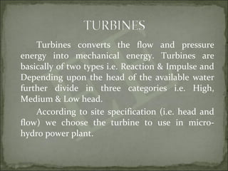 Turbines converts the flow and pressure
energy into mechanical energy. Turbines are
basically of two types i.e. Reaction & Impulse and
Depending upon the head of the available water
further divide in three categories i.e. High,
Medium & Low head.
According to site specification (i.e. head and
flow) we choose the turbine to use in micro-
hydro power plant.
 